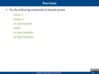 Rajesh Sola,CDAC-ACTS,Pune 15
Post boot
● Try the following commands in booted system
uname ­r
uname ­v
cat /proc/cpuinfo
lsmod
cat /proc/modules
cat /proc/kallsyms
 