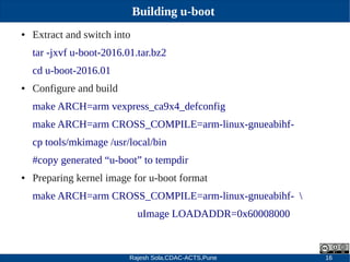 Rajesh Sola,CDAC-ACTS,Pune 16
Building u-boot
● Extract and switch into
tar ­jxvf u­boot­2016.01.tar.bz2
cd u­boot­2016.01
● Configure and build
make ARCH=arm vexpress_ca9x4_defconfig
make ARCH=arm CROSS_COMPILE=arm­linux­gnueabihf­
cp tools/mkimage /usr/local/bin
#copy generated “u­boot” to tempdir
● Preparing kernel image for u­boot format
make ARCH=arm CROSS_COMPILE=arm­linux­gnueabihf­ 
uImage LOADADDR=0x60008000
 