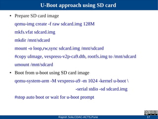 Rajesh Sola,CDAC-ACTS,Pune 17
U-Boot approach using SD card
● Prepare SD card image
qemu­img create ­f raw sdcard.img 128M
mkfs.vfat sdcard.img
mkdir /mnt/sdcard
mount ­o loop,rw,sync sdcard.img /mnt/sdcard
#copy uImage, vexpress­v2p­ca9.dtb, rootfs.img to /mnt/sdcard
umount /mnt/sdcard
● Boot from u­boot using SD card image
qemu­system­arm ­M vexpress­a9 ­m 1024 ­kernel u­boot 
­serial stdio ­sd sdcard.img
#stop auto boot or wait for u­boot prompt
 