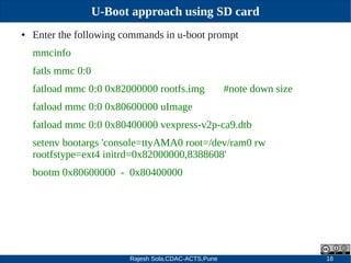 Rajesh Sola,CDAC-ACTS,Pune 18
U-Boot approach using SD card
● Enter the following commands in u­boot prompt
mmcinfo
fatls mmc 0:0
fatload mmc 0:0 0x82000000 rootfs.img #note down size
fatload mmc 0:0 0x80600000 uImage
fatload mmc 0:0 0x80400000 vexpress­v2p­ca9.dtb
setenv bootargs 'console=ttyAMA0 root=/dev/ram0 rw
rootfstype=ext4 initrd=0x82000000,8388608'
bootm 0x80600000 ­ 0x80400000
 