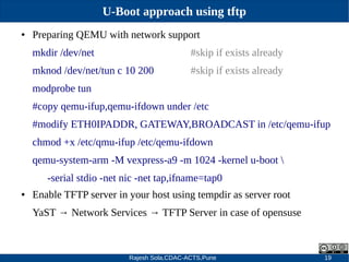 Rajesh Sola,CDAC-ACTS,Pune 19
U-Boot approach using tftp
● Preparing QEMU with network support
mkdir /dev/net #skip if exists already
mknod /dev/net/tun c 10 200 #skip if exists already
modprobe tun
#copy qemu­ifup,qemu­ifdown under /etc
#modify ETH0IPADDR, GATEWAY,BROADCAST in /etc/qemu­ifup
chmod +x /etc/qmu­ifup /etc/qemu­ifdown
qemu­system­arm ­M vexpress­a9 ­m 1024 ­kernel u­boot 
­serial stdio ­net nic ­net tap,ifname=tap0
● Enable TFTP server in your host using tempdir as server root
YaST → Network Services → TFTP Server in case of opensuse
 
