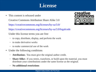 Rajesh Sola,CDAC-ACTS,Pune 2
License
● This content is released under
Creative Commons Attribution Share Alike 3.0
https://creativecommons.org/licenses/by­sa/3.0/
https://creativecommons.org/licenses/by­sa/3.0/legalcode
Under this license terms you are free
– to copy, distribute, display, and perform the work
– to make derivative works
– to make commercial use of the work
● Under the following conditions
– Attribution:. You must give the original author credit.
– Share Alike:. If you remix, transform, or build upon the material, you must
distribute your contributions under the same license as the original.
– No additional restrictions
 