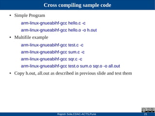 Rajesh Sola,CDAC-ACTS,Pune 21
Cross compiling sample code
● Simple Program
arm-linux-gnueabihf-gcc hello.c -c
arm-linux-gnueabihf-gcc hello.o -o h.out
● Multifile example
arm-linux-gnueabihf-gcc test.c -c
arm-linux-gnueabihf-gcc sum.c -c
arm-linux-gnueabihf-gcc sqr.c -c
arm-linux-gnueabihf-gcc test.o sum.o sqr.o -o all.out
● Copy h.out, all.out as described in previous slide and test them
 