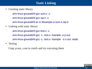 Rajesh Sola,CDAC-ACTS,Pune 22
Static Linking
● Creating static library
arm-linux-gnueabihf-gcc sum.c -c
arm-linux-gnueabihf-gcc sqr.c -c
arm-linux-gnueabihf-ar rc libsample.a sum.o sqr.o
● Linking with static library
arm-linux-gnueabihf-gcc test.c -c
arm-linux-gnueabihf-gcc -L. test.o -lsample -o p.out
arm-linux-gnueabihf-gcc -L. test.o -lsample -o s.out -static
● Testing
Copy p.out, s.out to rootfs and try executing them
 