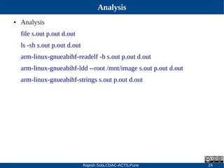 Rajesh Sola,CDAC-ACTS,Pune 24
Analysis
● Analysis
file s.out p.out d.out
ls ­sh s.out p.out d.out
arm­linux­gnueabihf­readelf ­h s.out p.out d.out
arm­linux­gnueabihf­ldd ­­root /mnt/image s.out p.out d.out
arm­linux­gnueabihf­strings s.out p.out d.out
 