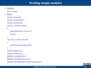 Rajesh Sola,CDAC-ACTS,Pune 25
Writing simple modules
● Makefile
obj­m += hello.o
● hello.c
#include <linux/init.h>
#include <linux/module.h>
#include <linux/kernel.h>
static int __init hello_init(void)
{
printk("Hello World..welcomen");
return 0;
}
static void __exit hello_exit(void)
{
printk("Bye,Leaving the worldn");
}
module_init(hello_init);
module_exit(hello_exit);
MODULE_LICENSE("GPL");
MODULE_AUTHOR("Your name");
MODULE_DESCRIPTION("A Hello, World Module");
 
