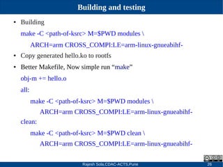 Rajesh Sola,CDAC-ACTS,Pune 26
Building and testing
● Building
make ­C <path­of­ksrc> M=$PWD modules 
ARCH=arm CROSS_COMPI:LE=arm­linux­gnueabihf­
● Copy generated hello.ko to rootfs
● Better Makefile, Now simple run “make”
obj­m += hello.o
all:
make ­C <path­of­ksrc> M=$PWD modules 
ARCH=arm CROSS_COMPI:LE=arm­linux­gnueabihf­
clean:
make ­C <path­of­ksrc> M=$PWD clean 
ARCH=arm CROSS_COMPI:LE=arm­linux­gnueabihf­
 