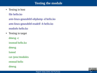 Rajesh Sola,CDAC-ACTS,Pune 27
Testing the module
● Testing in host
file hello.ko
arm­linux­gnueabihf­objdump ­d hello.ko
arm­linux­gnueabihf­readelf ­h hello.ko
modinfo hello.ko
● Testing in target
dmesg ­c
insmod hello.ko
dmesg
lsmod
cat /proc/modules
rmmod hello
dmesg
 