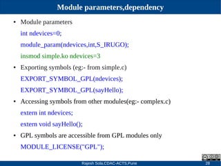 Rajesh Sola,CDAC-ACTS,Pune 28
Module parameters,dependency
● Module parameters
int ndevices=0;
module_param(ndevices,int,S_IRUGO);
insmod simple.ko ndevices=3
● Exporting symbols (eg:­ from simple.c)
EXPORT_SYMBOL_GPL(ndevices);
EXPORT_SYMBOL_GPL(sayHello);
● Accessing symbols from other modules(eg:­ complex.c)
extern int ndevices;
extern void sayHello();
● GPL symbols are accessible from GPL modules only
MODULE_LICENSE("GPL");
 