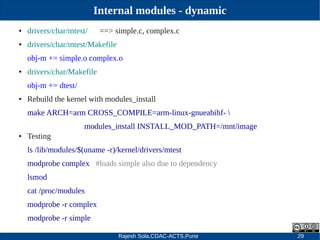 Rajesh Sola,CDAC-ACTS,Pune 29
Internal modules - dynamic
● drivers/char/mtest/ ==> simple.c, complex.c
● drivers/char/mtest/Makefile
obj­m += simple.o complex.o
● drivers/char/Makefile
obj­m += dtest/
● Rebuild the kernel with modules_install
make ARCH=arm CROSS_COMPILE=arm­linux­gnueabihf­ 
modules_install INSTALL_MOD_PATH=/mnt/image
● Testing
ls /lib/modules/$(uname ­r)/kernel/drivers/mtest
modprobe complex #loads simple also due to dependency
lsmod
cat /proc/modules
modprobe ­r complex
modprobe ­r simple
 