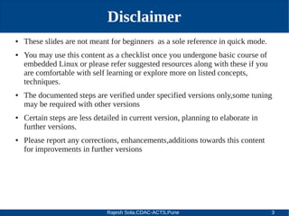 Rajesh Sola,CDAC-ACTS,Pune 3
Disclaimer
● These slides are not meant for beginners as a sole reference in quick mode.
● You may use this content as a checklist once you undergone basic course of
embedded Linux or please refer suggested resources along with these if you
are comfortable with self learning or explore more on listed concepts,
techniques.
● The documented steps are verified under specified versions only,some tuning
may be required with other versions
● Certain steps are less detailed in current version, planning to elaborate in
further versions.
● Please report any corrections, enhancements,additions towards this content
for improvements in further versions
 