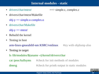 Rajesh Sola,CDAC-ACTS,Pune 30
Internal modules - static
● drivers/char/mtest/ ==> simple.c, complex.c
● drivers/char/mtest/Makefile
obj­y += simple.o complex.o
● drivers/char/Makefile
obj­y += mtest/
● Rebuild the kernel
● Testing in host
arm­linux­gnueabihf­nm KSRC/vmlinux #try with objdump also
● Testing in target
ls /lib/modules/$(uname ­r)/kernel/drivers/char
cat /proc/kallsyms #check for init methods of modules
dmesg #check for printk output in static modules
 