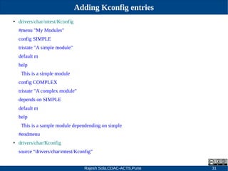 Rajesh Sola,CDAC-ACTS,Pune 31
Adding Kconfig entries
● drivers/char/mtest/Kconfig
#menu "My Modules"
config SIMPLE
tristate "A simple module"
default m
help
This is a simple module
config COMPLEX
tristate "A complex module"
depends on SIMPLE
default m
help
This is a sample module dependending on simple
#endmenu
● drivers/char/Kconfig
source “drivers/char/mtest/Kconfig”
 