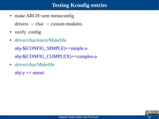 Rajesh Sola,CDAC-ACTS,Pune 32
Testing Kconfig entries
● make ARCH=arm menuconfig
drivers → char → custom modules
● verify .config
● driver/char/mtest/Makefile
obj­$(CONFIG_SIMPLE)+=simple.o
obj­$(CONFIG_COMPLEX)+=complex.o
● driver/char/Makefile
obj­y += mtest/
 
