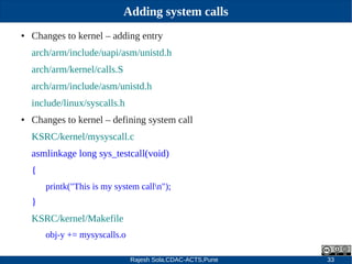 Rajesh Sola,CDAC-ACTS,Pune 33
Adding system calls
● Changes to kernel – adding entry
arch/arm/include/uapi/asm/unistd.h
arch/arm/kernel/calls.S
arch/arm/include/asm/unistd.h
include/linux/syscalls.h
● Changes to kernel – defining system call
KSRC/kernel/mysyscall.c
asmlinkage long sys_testcall(void)
{
printk("This is my system calln");
}
KSRC/kernel/Makefile
obj­y += mysyscalls.o
 