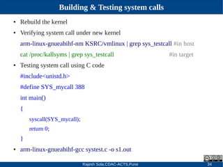 Rajesh Sola,CDAC-ACTS,Pune 34
Building & Testing system calls
● Rebuild the kernel
● Verifying system call under new kernel
arm­linux­gnueabihf­nm KSRC/vmlinux | grep sys_testcall #in host
cat /proc/kallsyms | grep sys_testcall #in target
● Testing system call using C code
#include<unistd.h>
#define SYS_mycall 388
int main()
{
syscall(SYS_mycall);
return 0;
}
● arm­linux­gnueabihf­gcc systest.c ­o s1.out
 