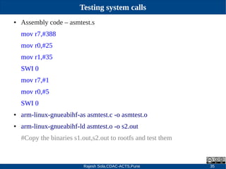 Rajesh Sola,CDAC-ACTS,Pune 35
Testing system calls
● Assembly code – asmtest.s
mov r7,#388
mov r0,#25
mov r1,#35
SWI 0
mov r7,#1
mov r0,#5
SWI 0
● arm­linux­gnueabihf­as asmtest.c ­o asmtest.o
● arm­linux­gnueabihf­ld asmtest.o ­o s2.out
#Copy the binaries s1.out,s2.out to rootfs and test them
 