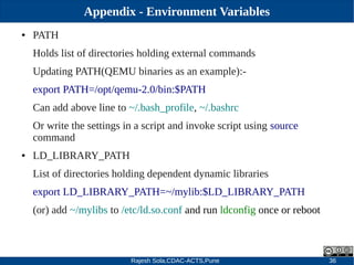 Rajesh Sola,CDAC-ACTS,Pune 36
Appendix - Environment Variables
● PATH
Holds list of directories holding external commands
Updating PATH(QEMU binaries as an example):­
export PATH=/opt/qemu­2.0/bin:$PATH
Can add above line to ~/.bash_profile, ~/.bashrc
Or write the settings in a script and invoke script using source
command
● LD_LIBRARY_PATH
List of directories holding dependent dynamic libraries
export LD_LIBRARY_PATH=~/mylib:$LD_LIBRARY_PATH
(or) add ~/mylibs to /etc/ld.so.conf and run ldconfig once or reboot
 