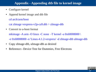 Rajesh Sola,CDAC-ACTS,Pune 37
Appendix - Appending dtb file to kernel image
● Configure kernel
● Append kernel image and dtb file
cd arch/arm/boot
cat zImage vexpress­v2p­ca9.dtb > zImage­dtb
● Convert to u­boot format
mkimage ­A arm ­O linux ­C none ­T kernel ­a 0x60008000 
­e 0x60008000 ­n 'Linux­4.1.2­vexpress' ­d zImage­dtb uImage­dtb
● Copy zImage­dtb, uImage­dtb as desired
● Reference:­ Device Tree for Dummies, Free Electrons
 