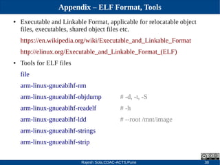 Rajesh Sola,CDAC-ACTS,Pune 38
Appendix – ELF Format, Tools
● Executable and Linkable Format, applicable for relocatable object
files, executables, shared object files etc.
https://en.wikipedia.org/wiki/Executable_and_Linkable_Format
http://elinux.org/Executable_and_Linkable_Format_(ELF)
● Tools for ELF files
file
arm­linux­gnueabihf­nm
arm­linux­gnueabihf­objdump # ­d, ­t, ­S
arm­linux­gnueabihf­readelf # ­h
arm­linux­gnueabihf­ldd # ­­root /mnt/image
arm­linux­gnueabihf­strings
arm­linux­gnueabihf­strip
 