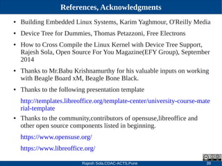 Rajesh Sola,CDAC-ACTS,Pune 39
References, Acknowledgments
● Building Embedded Linux Systems, Karim Yaghmour, O'Reilly Media
● Device Tree for Dummies, Thomas Petazzoni, Free Electrons
● How to Cross Compile the Linux Kernel with Device Tree Support,
Rajesh Sola, Open Source For You Magazine(EFY Group), September
2014
● Thanks to Mr.Babu Krishnamurthy for his valuable inputs on working
with Beagle Board xM, Beagle Bone Black.
● Thanks to the following presentation template
http://templates.libreoffice.org/template­center/university­course­mate
rial­template
● Thanks to the community,contributors of opensuse,libreoffice and
other open source components listed in beginning.
https://www.opensuse.org/
https://www.libreoffice.org/
 