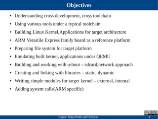 Rajesh Sola,CDAC-ACTS,Pune 4
Objectives
● Understanding cross development, cross toolchain
● Using various tools under a typical toolchain
● Building Linux Kernel,Applications for target architecture
● ARM Versatile Express family board as a reference platform
● Preparing file system for target platform
● Emulating built kernel, applications under QEMU
● Building and working with u­boot – sdcard,network approach
● Creating and linking with libraries – static, dynamic
● Writing simple modules for target kernel – external, internal
● Adding system calls(ARM specific)
 