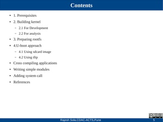 Rajesh Sola,CDAC-ACTS,Pune 5
Contents
● 1. Prerequisites
● 2. Building kernel
– 2.1 For Development
– 2.2 For analysis
● 3. Preparing rootfs
● 4.U­boot approach
– 4.1 Using sdcard image
– 4.2 Using tftp
● Cross compiling applications
● Writing simple modules
● Adding system call
● References
 