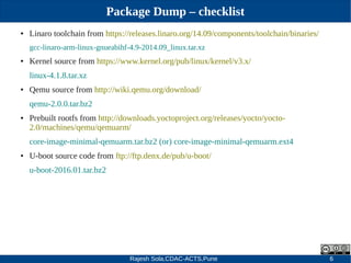 Rajesh Sola,CDAC-ACTS,Pune 6
Package Dump – checklist
● Linaro toolchain from https://releases.linaro.org/14.09/components/toolchain/binaries/
gcc­linaro­arm­linux­gnueabihf­4.9­2014.09_linux.tar.xz
● Kernel source from https://www.kernel.org/pub/linux/kernel/v3.x/
linux­4.1.8.tar.xz
● Qemu source from http://wiki.qemu.org/download/
qemu­2.0.0.tar.bz2
● Prebuilt rootfs from http://downloads.yoctoproject.org/releases/yocto/yocto­
2.0/machines/qemu/qemuarm/
core­image­minimal­qemuarm.tar.bz2 (or) core­image­minimal­qemuarm.ext4
● U­boot source code from ftp://ftp.denx.de/pub/u­boot/
u­boot­2016.01.tar.bz2
 