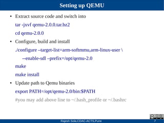 Rajesh Sola,CDAC-ACTS,Pune 7
Setting up QEMU
● Extract source code and switch into
tar ­jxvf qemu­2.0.0.tar.bz2
cd qemu­2.0.0
● Configure, build and install
./configure –target­list=arm­softmmu,arm­linux­user 
­­enable­sdl –prefix=/opt/qemu­2.0
make
make install
● Update path to Qemu binaries
export PATH=/opt/qemu­2.0/bin:$PATH
#you may add above line to ~/.bash_profile or ~/.bashrc
 