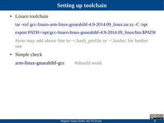 Rajesh Sola,CDAC-ACTS,Pune 8
Setting up toolchain
● Linaro toolchain
tar ­xvf gcc­linaro­arm­linux­gnueabihf­4.9­2014.09_linux.tar.xz ­C /opt
export PATH=/opt/gcc­linaro­linux­gnueabihf­4.9­2014.09_linux/bin:$PATH
#you may add above line to ~/.bash_profile or ~/.bashrc for further
use
● Simple check
arm­linux­gnueabihf­gcc #should work
 
