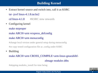 Rajesh Sola,CDAC-ACTS,Pune 9
Building Kernel
● Extract kernel source and switch into, call it as KSRC
tar ­jxvf linux­4.1.8.tar.bz2
cd linux­4.1.8 #KSRC now onwards
● Configuring kernel
make mrproper
make ARCH=arm vexpress_defconfig
make ARCH=arm menuconfig
#change local version under general setup during menuconfig
#or copy tested configuration file as .config under KSRC
● Building
make ARCH=arm CROSS_COMPILE=arm­linux­gnueabihf­
zImage modules dtbs
#skipping modules_install for time being
 