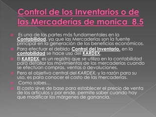  Es una de las partes más fundamentales en la
Contabilidad, ya que las Mercaderías son la fuente
principal en la generación de los beneficios económicos.
 Para efectuar el debido Control del Inventario, en la
contabilidad se hace uso del KARDEX.
 El KARDEX, es un registro que se utiliza en la contabilidad
para detallar los movimientos de las mercaderías cuando
se efectúan compras, ventas o devoluciones.
 Pero el objetivo central del KARDEX, y la razón para su
uso, es para conocer el costo de las mercaderías.
 Como sabes…
 El costo sirve de base para establecer el precio de venta
de los artículos y por ende, permite saber cuando hay
que modificar los márgenes de ganancia.
 