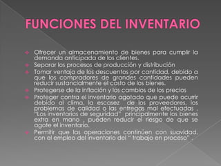  Ofrecer un almacenamiento de bienes para cumplir la
demanda anticipada de los clientes.
 Separar los procesos de producción y distribución
 Tomar ventaja de los descuentos por cantidad, debido a
que los compradores de grandes cantidades pueden
reducir sustancialmente el costo de los bienes.
 Protegerse de la inflación y los cambios de los precios
 Proteger contra el inventario agotado que puede ocurrir
debido al clima, la escasez de los proveedores, los
problemas de calidad o las entregas mal efectuadas .
“Los inventarios de seguridad” principalmente los bienes
extra en mano , pueden reducir el riesgo de que se
agote el inventario.
 Permitir que las operaciones continúen con suavidad,
con el empleo del inventario del “ trabajo en proceso” .
 