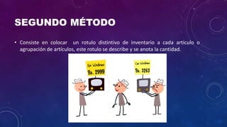 SEGUNDO MÉTODO
• Consiste en colocar un rotulo distintivo de inventario a cada articulo o
agrupación de artículos, este rotulo se describe y se anota la cantidad.
 