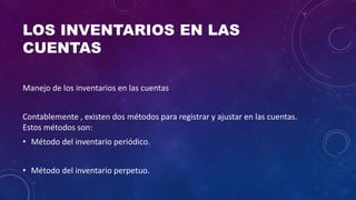 LOS INVENTARIOS EN LAS
CUENTAS
Manejo de los inventarios en las cuentas
Contablemente , existen dos métodos para registrar y ajustar en las cuentas.
Estos métodos son:
• Método del inventario periódico.
• Método del inventario perpetuo.
 