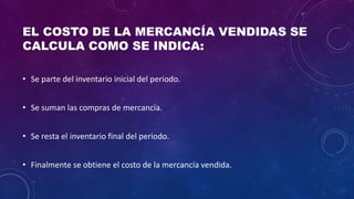 EL COSTO DE LA MERCANCÍA VENDIDAS SE
CALCULA COMO SE INDICA:
• Se parte del inventario inicial del periodo.
• Se suman las compras de mercancía.
• Se resta el inventario final del periodo.
• Finalmente se obtiene el costo de la mercancía vendida.
 