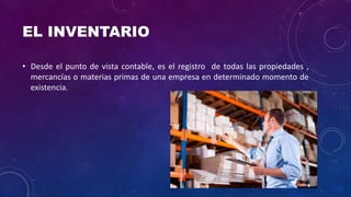 EL INVENTARIO
• Desde el punto de vista contable, es el registro de todas las propiedades ,
mercancías o materias primas de una empresa en determinado momento de
existencia.
 