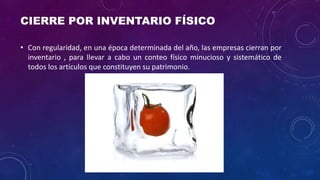 CIERRE POR INVENTARIO FÍSICO
• Con regularidad, en una época determinada del año, las empresas cierran por
inventario , para llevar a cabo un conteo físico minucioso y sistemático de
todos los artículos que constituyen su patrimonio.
 