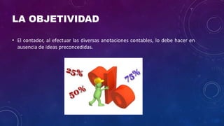 LA OBJETIVIDAD
• El contador, al efectuar las diversas anotaciones contables, lo debe hacer en
ausencia de ideas preconcedidas.
 
