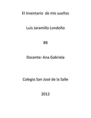 El inventario de mis sueños


  Luis Jaramillo Londoño


            8B


  Docente: Ana Gabriela




Colegio San José de la Salle


           2012
 