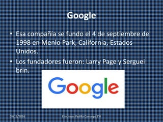 Google
• Esa compañía se fundo el 4 de septiembre de
1998 en Menlo Park, California, Estados
Unidos.
• Los fundadores fueron: Larry Page y Serguei
brin.
05/12/2016 Elio Jonas Padilla Camargo 1°K
 