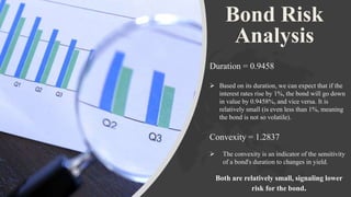 Bond Risk
Analysis
Duration = 0.9458
 Based on its duration, we can expect that if the
interest rates rise by 1%, the bond will go down
in value by 0.9458%, and vice versa. It is
relatively small (is even less than 1%, meaning
the bond is not so volatile).
Convexity = 1.2837
 The convexity is an indicator of the sensitivity
of a bond's duration to changes in yield.
Both are relatively small, signaling lower
risk for the bond.
 