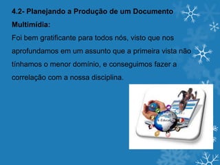 4.2- Planejando a Produção de um Documento
Multimídia:
Foi bem gratificante para todos nós, visto que nos
aprofundamos em um assunto que a primeira vista não
tínhamos o menor domínio, e conseguimos fazer a
correlação com a nossa disciplina.
 