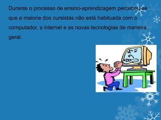 Durante o processo de ensino-aprendizagem percebeu-se
que a maioria dos cursistas não está habituada com o
computador, a internet e as novas tecnologias de maneira
geral.
 