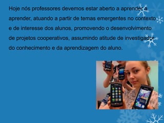 Hoje nós professores devemos estar aberto a aprender a
aprender, atuando a partir de temas emergentes no contexto
e de interesse dos alunos, promovendo o desenvolvimento
de projetos cooperativos, assumindo atitude de investigador
do conhecimento e da aprendizagem do aluno.
 