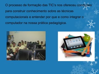 O processo de formação das TIC’s nos ofereceu condições
para construir conhecimento sobre as técnicas
computacionais e entender por que e como integrar o
computador na nossa prática pedagógica.
 