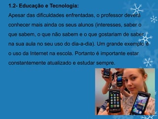 1.2- Educação e Tecnologia:
Apesar das dificuldades enfrentadas, o professor deverá
conhecer mais ainda os seus alunos (interesses, saber o
que sabem, o que não sabem e o que gostariam de saber
na sua aula no seu uso do dia-a-dia). Um grande exemplo é
o uso da Internet na escola. Portanto é importante estar
constantemente atualizado e estudar sempre.
 