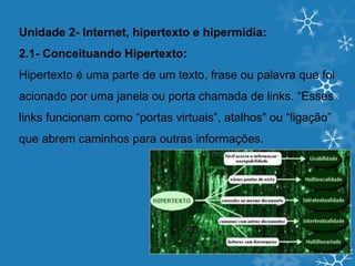 Unidade 2- Internet, hipertexto e hipermídia:
2.1- Conceituando Hipertexto:
Hipertexto é uma parte de um texto, frase ou palavra que foi
acionado por uma janela ou porta chamada de links. “Esses
links funcionam como “portas virtuais”, atalhos” ou “ligação”
que abrem caminhos para outras informações.
 