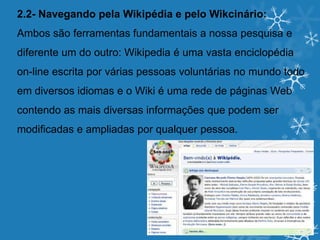 2.2- Navegando pela Wikipédia e pelo Wikcinário:
Ambos são ferramentas fundamentais a nossa pesquisa e
diferente um do outro: Wikipedia é uma vasta enciclopédia
on-line escrita por várias pessoas voluntárias no mundo todo
em diversos idiomas e o Wiki é uma rede de páginas Web
contendo as mais diversas informações que podem ser
modificadas e ampliadas por qualquer pessoa.
 