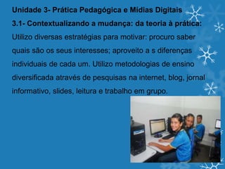 Unidade 3- Prática Pedagógica e Mídias Digitais
3.1- Contextualizando a mudança: da teoria à prática:
Utilizo diversas estratégias para motivar: procuro saber
quais são os seus interesses; aproveito a s diferenças
individuais de cada um. Utilizo metodologias de ensino
diversificada através de pesquisas na internet, blog, jornal
informativo, slides, leitura e trabalho em grupo.
 